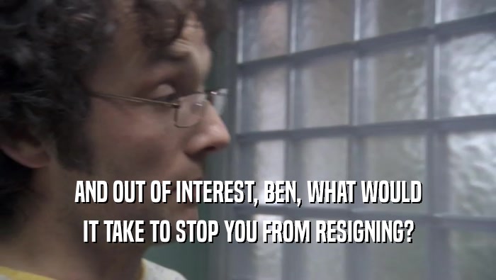AND OUT OF INTEREST, BEN, WHAT WOULD IT TAKE TO STOP YOU FROM RESIGNING? 