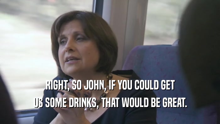 RIGHT, SO JOHN, IF YOU COULD GET US SOME DRINKS, THAT WOULD BE GREAT. 