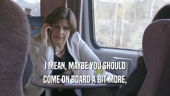 I MEAN, MAYBE YOU SHOULD COME ON BOARD A BIT MORE, 