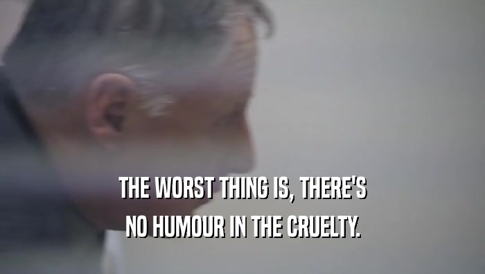 THE WORST THING IS, THERE'S NO HUMOUR IN THE CRUELTY. 