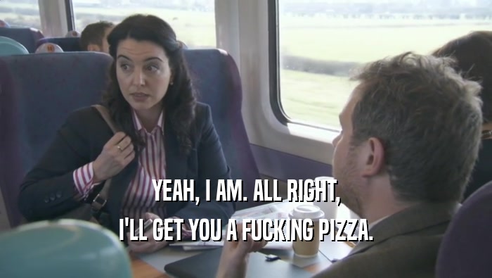 YEAH, I AM. ALL RIGHT, I'LL GET YOU A FUCKING PIZZA. 