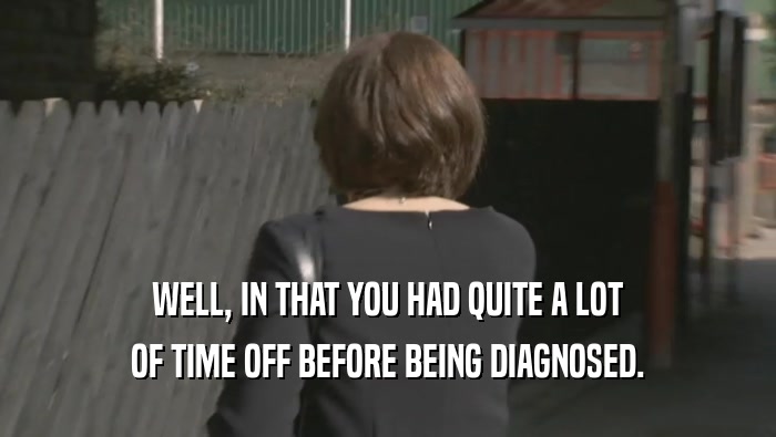 WELL, IN THAT YOU HAD QUITE A LOT OF TIME OFF BEFORE BEING DIAGNOSED. 