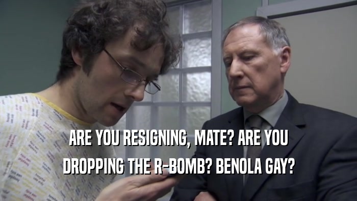ARE YOU RESIGNING, MATE? ARE YOU
 DROPPING THE R-BOMB? BENOLA GAY?
 