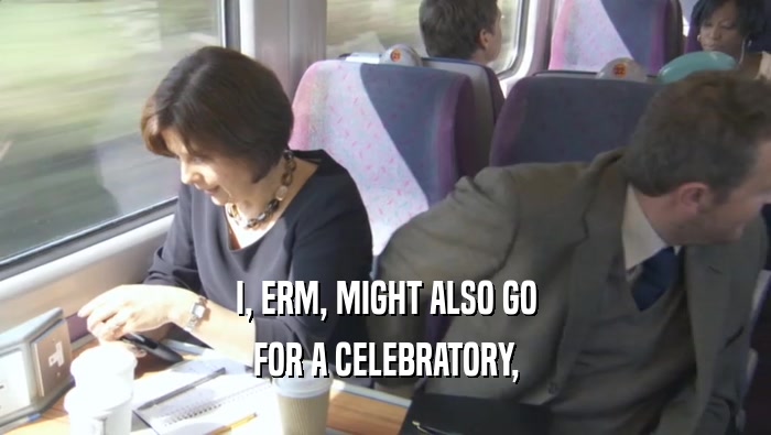 I, ERM, MIGHT ALSO GO FOR A CELEBRATORY, 