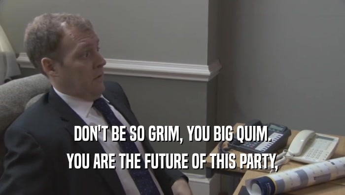 DON'T BE SO GRIM, YOU BIG QUIM. YOU ARE THE FUTURE OF THIS PARTY, YOU ARE THE FUTURE OF THIS PARTY,