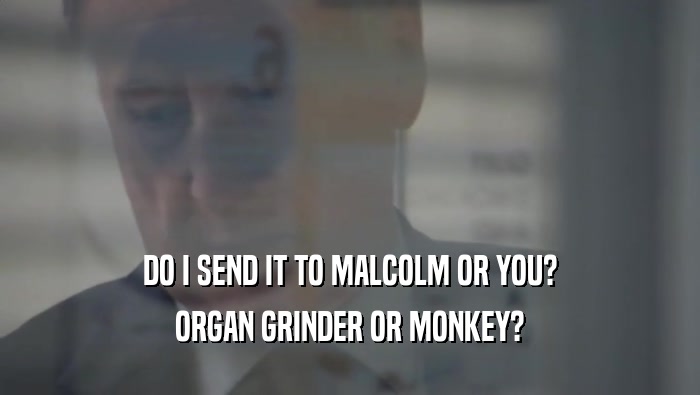 DO I SEND IT TO MALCOLM OR YOU?
 ORGAN GRINDER OR MONKEY?
 