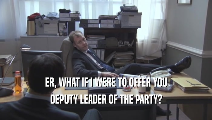 ER, WHAT IF I WERE TO OFFER YOU DEPUTY LEADER OF THE PARTY? 