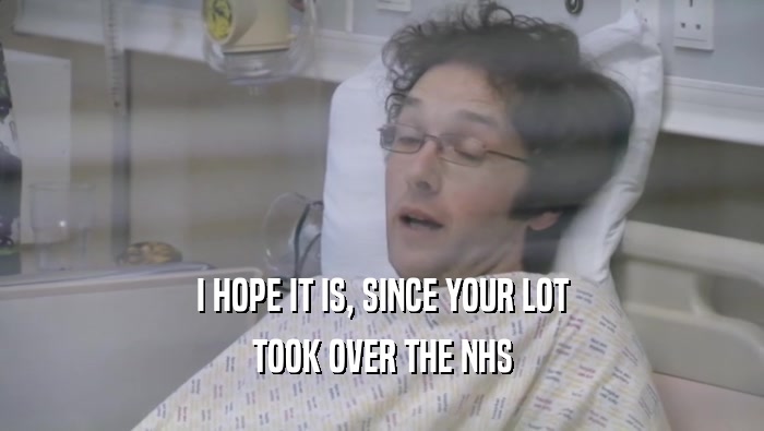 I HOPE IT IS, SINCE YOUR LOT TOOK OVER THE NHS 