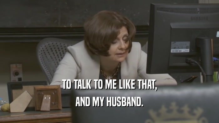 TO TALK TO ME LIKE THAT, AND MY HUSBAND. 