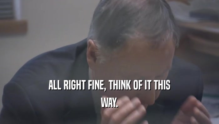 ALL RIGHT FINE, THINK OF IT THIS WAY. 
