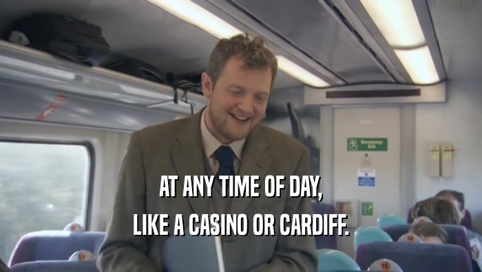 AT ANY TIME OF DAY, LIKE A CASINO OR CARDIFF. 