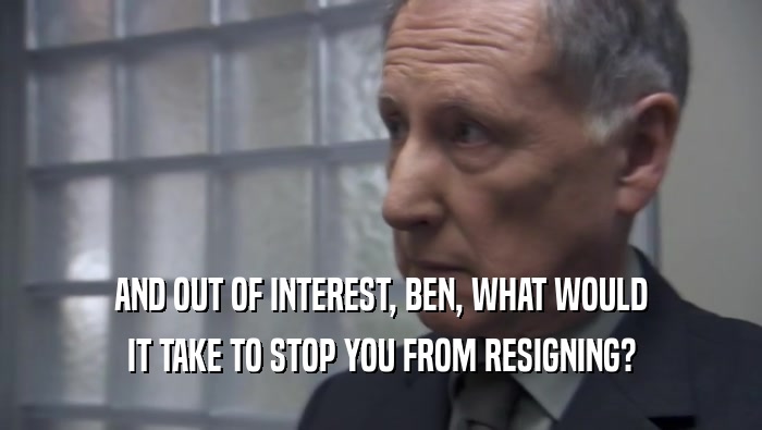 AND OUT OF INTEREST, BEN, WHAT WOULD IT TAKE TO STOP YOU FROM RESIGNING? 