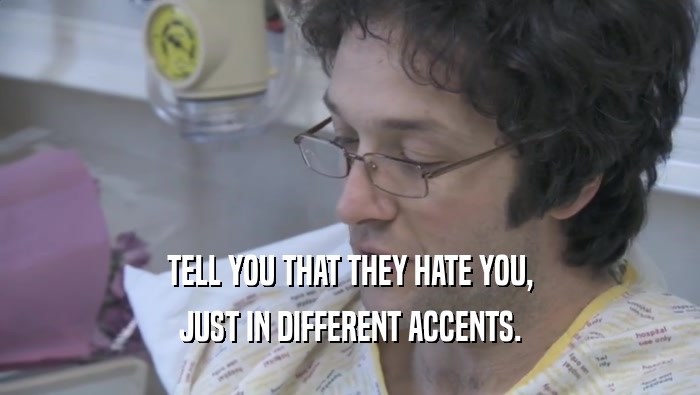 TELL YOU THAT THEY HATE YOU,
 JUST IN DIFFERENT ACCENTS.
 