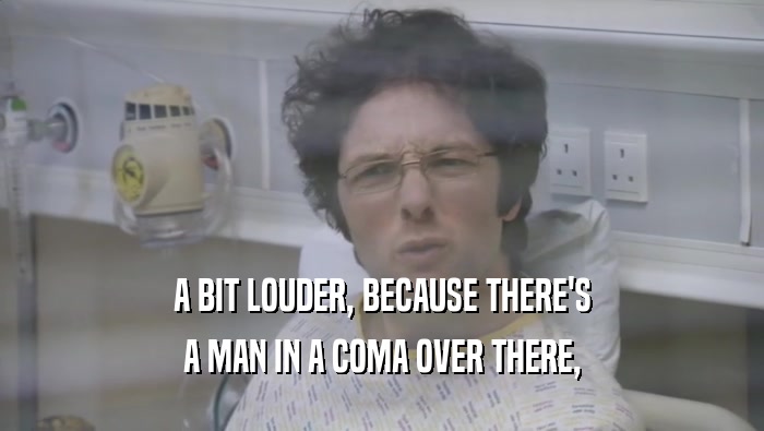 A BIT LOUDER, BECAUSE THERE'S A MAN IN A COMA OVER THERE, 