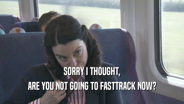 SORRY I THOUGHT, ARE YOU NOT GOING TO FASTTRACK NOW? 