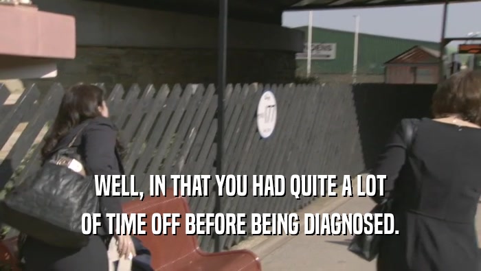 WELL, IN THAT YOU HAD QUITE A LOT OF TIME OFF BEFORE BEING DIAGNOSED. 