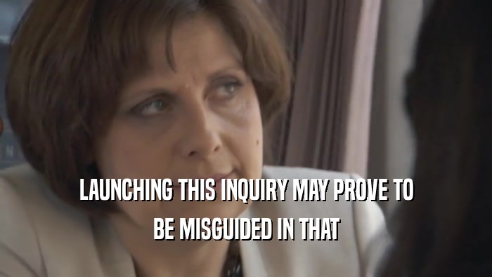 LAUNCHING THIS INQUIRY MAY PROVE TO BE MISGUIDED IN THAT 