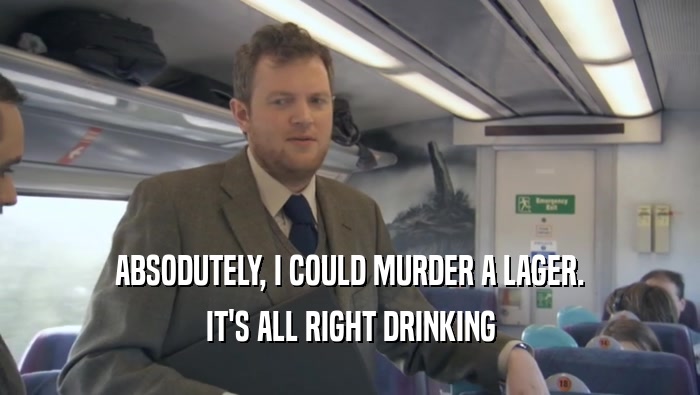 ABSODUTELY, I COULD MURDER A LAGER. IT'S ALL RIGHT DRINKING IT'S ALL RIGHT DRINKING