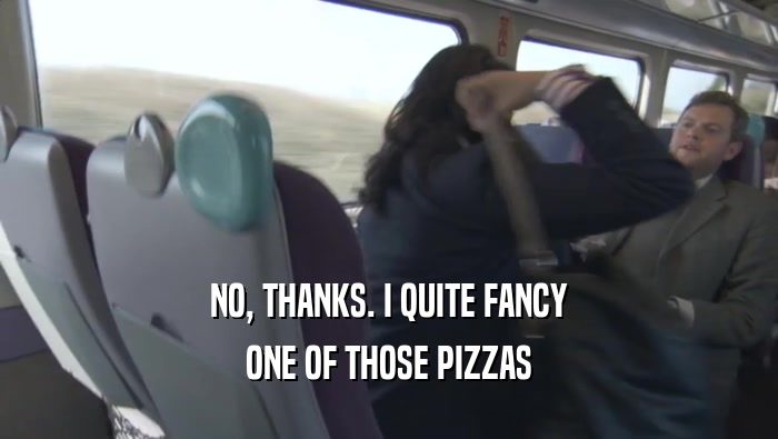 NO, THANKS. I QUITE FANCY ONE OF THOSE PIZZAS 