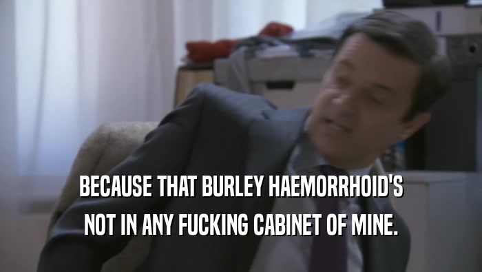 BECAUSE THAT BURLEY HAEMORRHOID'S NOT IN ANY FUCKING CABINET OF MINE. 