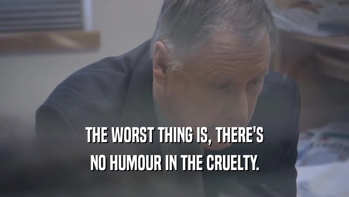 THE WORST THING IS, THERE'S NO HUMOUR IN THE CRUELTY. 