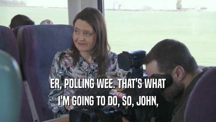ER, POLLING WEE. THAT'S WHAT I'M GOING TO DO, SO, JOHN, 