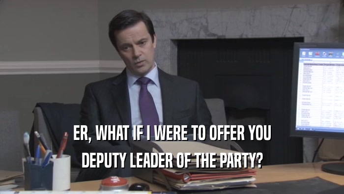 ER, WHAT IF I WERE TO OFFER YOU DEPUTY LEADER OF THE PARTY? 
