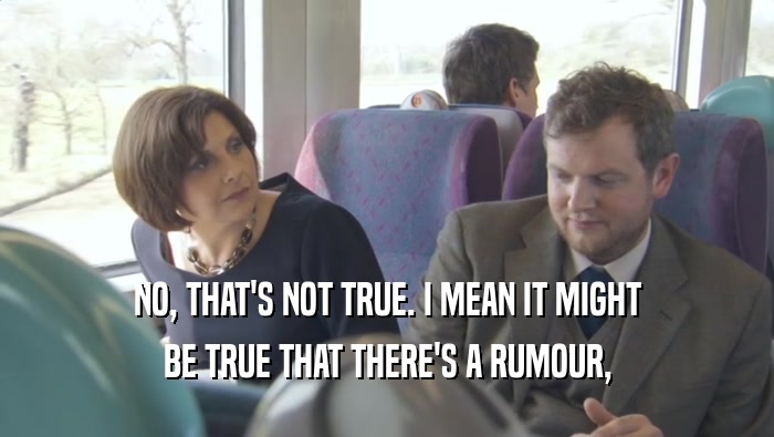 NO, THAT'S NOT TRUE. I MEAN IT MIGHT BE TRUE THAT THERE'S A RUMOUR, 