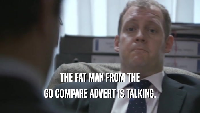THE FAT MAN FROM THE GO COMPARE ADVERT IS TALKING. 