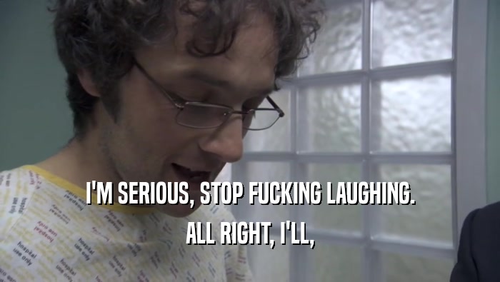 I'M SERIOUS, STOP FUCKING LAUGHING. ALL RIGHT, I'LL, ALL RIGHT, I'LL,
