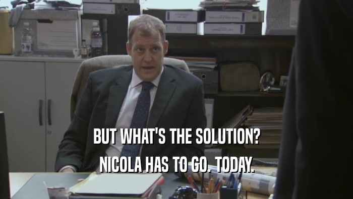 BUT WHAT'S THE SOLUTION?
 NICOLA HAS TO GO. TODAY.
 