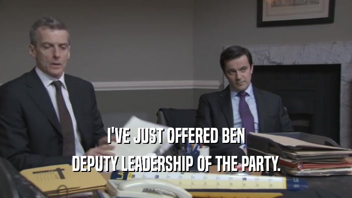 I'VE JUST OFFERED BEN DEPUTY LEADERSHIP OF THE PARTY. 