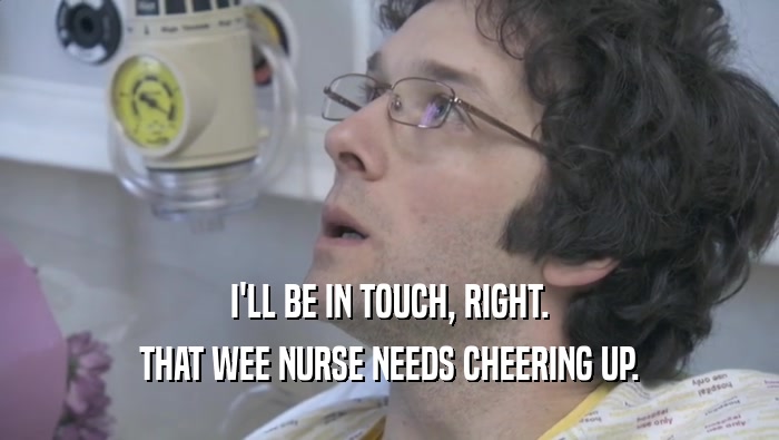 I'LL BE IN TOUCH, RIGHT. THAT WEE NURSE NEEDS CHEERING UP. 