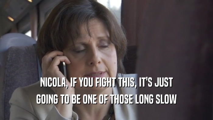 NICOLA, IF YOU FIGHT THIS, IT'S JUST GOING TO BE ONE OF THOSE LONG SLOW 