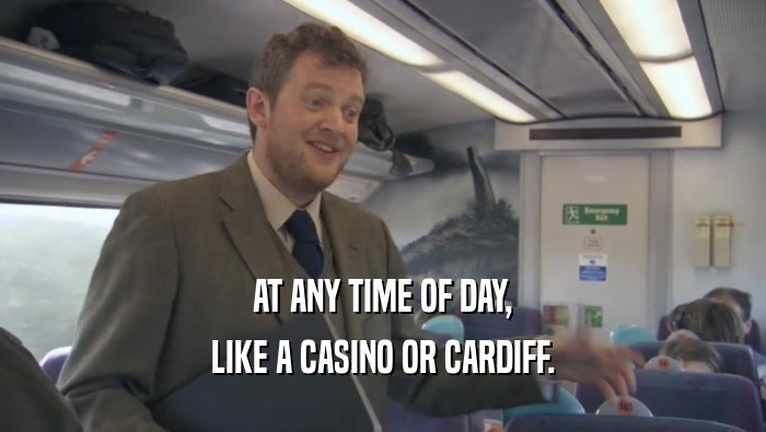 AT ANY TIME OF DAY, LIKE A CASINO OR CARDIFF. 