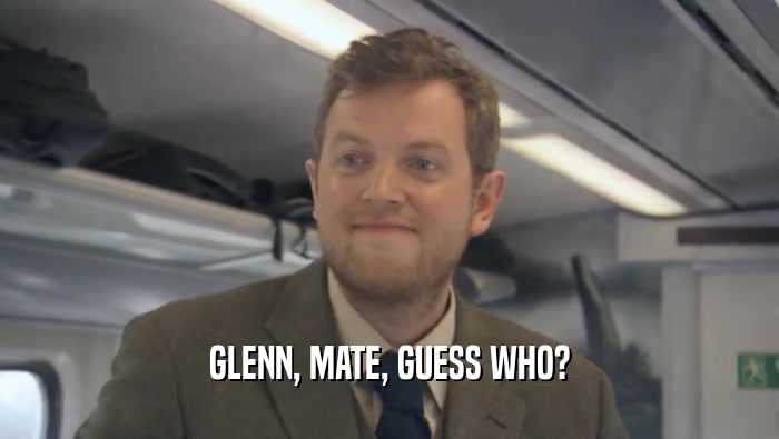 GLENN, MATE, GUESS WHO?  