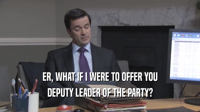 ER, WHAT IF I WERE TO OFFER YOU DEPUTY LEADER OF THE PARTY? 