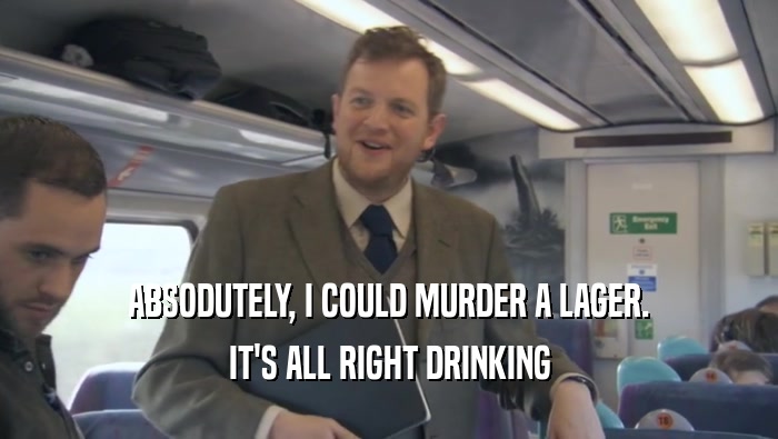 ABSODUTELY, I COULD MURDER A LAGER. IT'S ALL RIGHT DRINKING IT'S ALL RIGHT DRINKING
