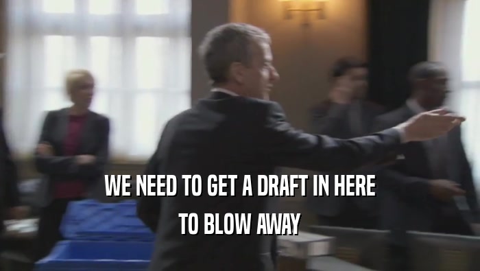WE NEED TO GET A DRAFT IN HERE
 TO BLOW AWAY
 