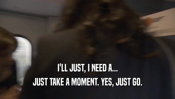 I'LL JUST, I NEED A... JUST TAKE A MOMENT. YES, JUST GO. 