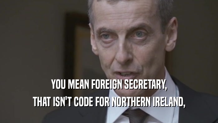 YOU MEAN FOREIGN SECRETARY,
 THAT ISN'T CODE FOR NORTHERN IRELAND,
 