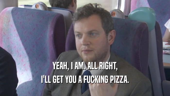 YEAH, I AM. ALL RIGHT, I'LL GET YOU A FUCKING PIZZA. 
