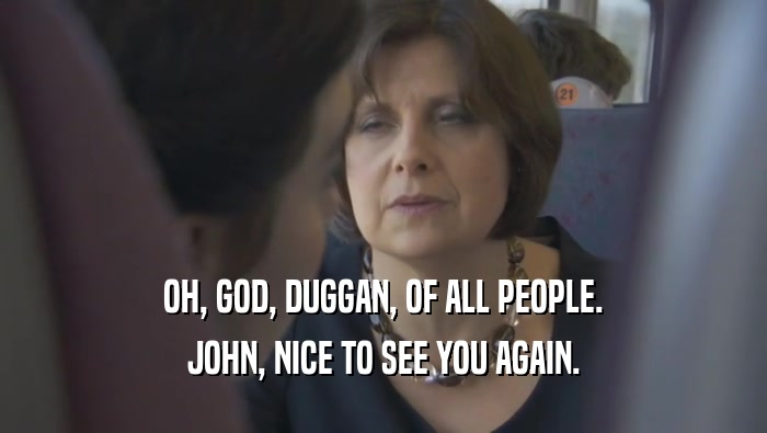 OH, GOD, DUGGAN, OF ALL PEOPLE. JOHN, NICE TO SEE YOU AGAIN. 