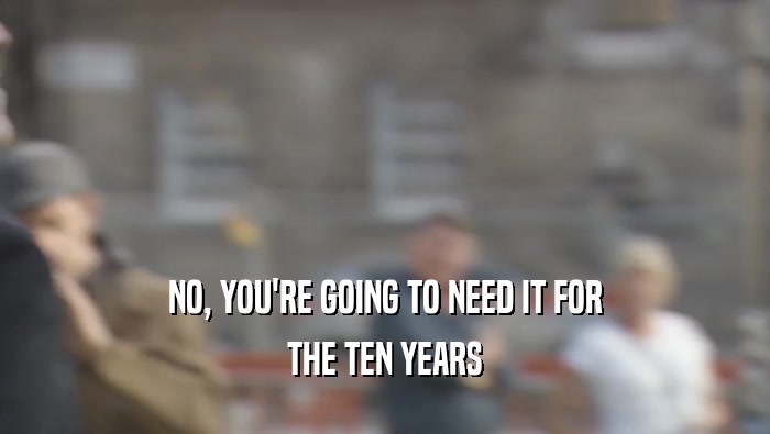 NO, YOU'RE GOING TO NEED IT FOR THE TEN YEARS 