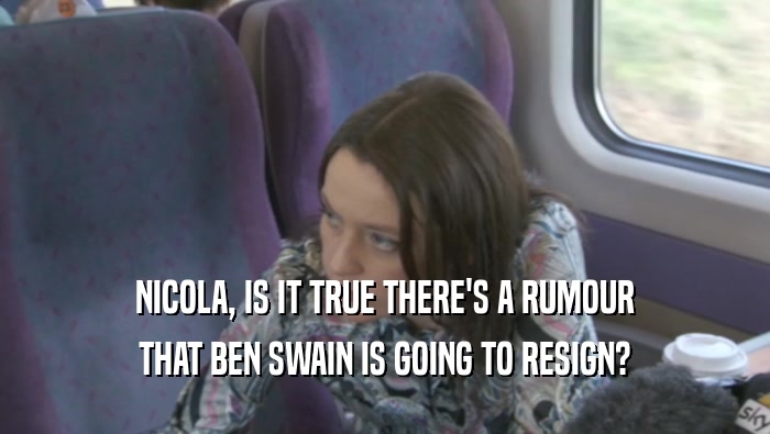 NICOLA, IS IT TRUE THERE'S A RUMOUR THAT BEN SWAIN IS GOING TO RESIGN? 