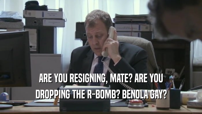 ARE YOU RESIGNING, MATE? ARE YOU
 DROPPING THE R-BOMB? BENOLA GAY?
 