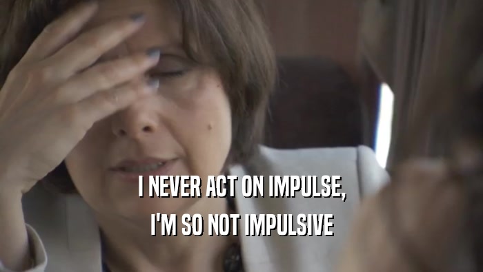 I NEVER ACT ON IMPULSE, I'M SO NOT IMPULSIVE 