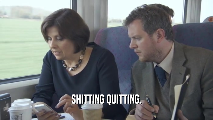 SHITTING QUITTING.  