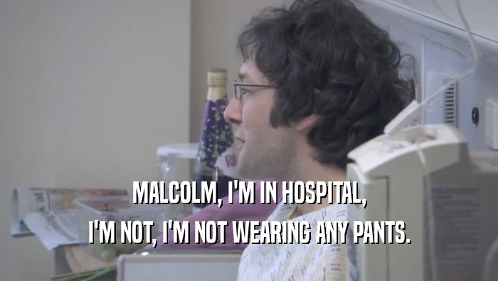 MALCOLM, I'M IN HOSPITAL, I'M NOT, I'M NOT WEARING ANY PANTS. I'M NOT, I'M NOT WEARING ANY PANTS.