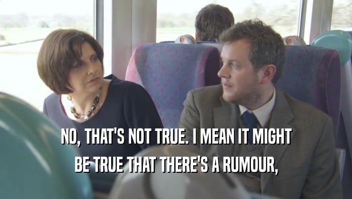 NO, THAT'S NOT TRUE. I MEAN IT MIGHT BE TRUE THAT THERE'S A RUMOUR, 